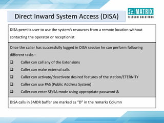 DISA permits user to use the system’s resources from a remote location without
contacting the operator or receptionist
Once the caller has successfully logged in DISA session he can perform following
different tasks :
 Caller can call any of the Extensions
 Caller can make external calls
 Caller can activate/deactivate desired features of the station/ETERNITY
 Caller can use PAS (Public Address System)
 Caller can enter SE/SA mode using appropriate password &
DISA calls in SMDR buffer are marked as “D” in the remarks Column
Direct Inward System Access (DISA)
 