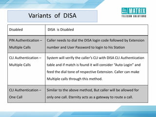 Disabled DISA is Disabled
PIN Authentication –
Multiple Calls
Caller needs to dial the DISA login code followed by Extension
number and User Password to login to his Station
CLI Authentication –
Multiple Calls
System will verify the caller’s CLI with DISA CLI Authentication
table and if match is found it will consider “Auto Login” and
feed the dial tone of respective Extension. Caller can make
Multiple calls through this method.
CLI Authentication –
One Call
Similar to the above method, But caller will be allowed for
only one call. Eternity acts as a gateway to route a call.
Variants of DISA
 