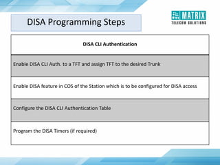 DISA CLI Authentication
Enable DISA CLI Auth. to a TFT and assign TFT to the desired Trunk
Enable DISA feature in COS of the Station which is to be configured for DISA access
Configure the DISA CLI Authentication Table
Program the DISA Timers (if required)
DISA Programming Steps
 