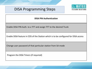 DISA PIN Authentication
Enable DISA PIN Auth. to a TFT and assign TFT to the desired Trunk
Enable DISA feature in COS of the Station which is to be configured for DISA access
Change user password of that particular station from SA mode
Program the DISA Timers (if required)
DISA Programming Steps
 