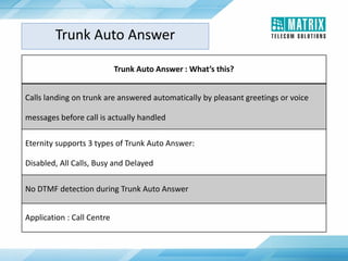Trunk Auto Answer : What’s this?
Calls landing on trunk are answered automatically by pleasant greetings or voice
messages before call is actually handled
Eternity supports 3 types of Trunk Auto Answer:
Disabled, All Calls, Busy and Delayed
No DTMF detection during Trunk Auto Answer
Application : Call Centre
Trunk Auto Answer
 