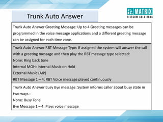 Trunk Auto Answer Greeting Message: Up to 4 Greeting messages can be
programmed in the voice message applications and a different greeting message
can be assigned for each time zone.
Trunk Auto Answer RBT Message Type: If assigned the system will answer the call
with a greeting message and then play the RBT message type selected:
None: Ring back tone
Internal MOH: Internal Music on Hold
External Music (AIP)
RBT Message 1 – 4: RBT Voice message played continuously
Trunk Auto Answer Busy Bye message: System informs caller about busy state in
two ways :
None: Busy Tone
Bye Message 1 – 4: Plays voice message
Trunk Auto Answer
 