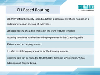 CLI Based Routing
ETERNITY offers the facility to land calls from a particular telephone number on a
particular extension or group of extensions
CLI based routing should be enabled in the trunk features template
Incoming telephone number has to be programmed in the CLI routing table
400 numbers can be programmed
It is also possible to program name for the incoming number
Incoming calls can be routed to SLT, DKP, ISDN Terminal, SIP Extension, Virtual
Extension and Routing Group
 