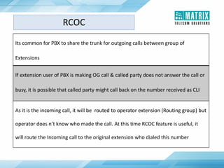 RCOC
Its common for PBX to share the trunk for outgoing calls between group of
Extensions
If extension user of PBX is making OG call & called party does not answer the call or
busy, it is possible that called party might call back on the number received as CLI
As it is the incoming call, it will be routed to operator extension (Routing group) but
operator does n’t know who made the call. At this time RCOC feature is useful, it
will route the Incoming call to the original extension who dialed this number
 