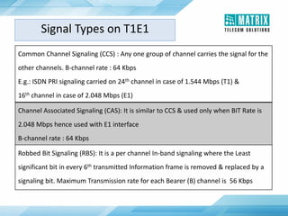 Common Channel Signaling (CCS) : Any one group of channel carries the signal for the
other channels. B-channel rate : 64 Kbps
E.g.: ISDN PRI signaling carried on 24th channel in case of 1.544 Mbps (T1) &
16th channel in case of 2.048 Mbps (E1)
Channel Associated Signaling (CAS): It is similar to CCS & used only when BIT Rate is
2.048 Mbps hence used with E1 interface
B-channel rate : 64 Kbps
Robbed Bit Signaling (RBS): It is a per channel In-band signaling where the Least
significant bit in every 6th transmitted Information frame is removed & replaced by a
signaling bit. Maximum Transmission rate for each Bearer (B) channel is 56 Kbps
Signal Types on T1E1
 