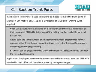 Call Back on Trunk Ports
‘Call Back on Trunk Ports’ is used to respond to missed calls on the trunk ports of
ETERNITY: CO, Mobile, BRI, T1E1PRI & SIP License of MOBILITY FEATURE SUITE
required
- When Call Back Feature is enabled on a Trunk port and there is a missed call on
that trunk port, ETERNITY determines if the calling number is eligible for a call
back or not.
- It calls back the same number or an alternative number programmed for that
number, either from the port on which it was received or from a different port,
depending on the programming.
- ETERNITY can be programmed to choose the most cost effective line to call back
the missed call numbers
Application: Employees at remote location can use this feature to have the ETERNITY
installed in their office call them back, there by saving on charges
 