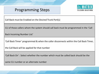 Programming Steps
Call Back must be Enabled on the Desired Trunk Port(s)
CLI of those callers whom the system should call back must be programmed in the ‘Call
Back Incoming Number List’
‘Call Back Timer’ programmed & when the caller disconnects within the Call Back Timer,
the Call Back will be applied for that number
‘Call Back On’ : Select whether the number which must be called back should be the
same CLI number or an alternate number
 
