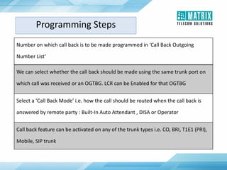 Programming Steps
Number on which call back is to be made programmed in ‘Call Back Outgoing
Number List’
We can select whether the call back should be made using the same trunk port on
which call was received or an OGTBG. LCR can be Enabled for that OGTBG
Select a ‘Call Back Mode’ i.e. how the call should be routed when the call back is
answered by remote party : Built-In Auto Attendant , DISA or Operator
Call back feature can be activated on any of the trunk types i.e. CO, BRI, T1E1 (PRI),
Mobile, SIP trunk
 