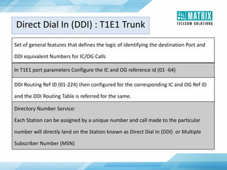 Set of general features that defines the logic of identifying the destination Port and
DDI equivalent Numbers for IC/OG Calls
In T1E1 port parameters Configure the IC and OG reference id (01 -64)
DDI Routing Ref ID (01-224) then configured for the corresponding IC and OG Ref ID
and the DDI Routing Table is referred for the same.
Directory Number Service:
Each Station can be assigned by a unique number and call made to the particular
number will directly land on the Station known as Direct Dial In (DDI) or Multiple
Subscriber Number (MSN)
Direct Dial In (DDI) : T1E1 Trunk
 