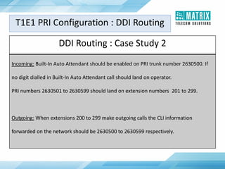 DDI Routing : Case Study 2
Incoming: Built-In Auto Attendant should be enabled on PRI trunk number 2630500. If
no digit dialled in Built-In Auto Attendant call should land on operator.
PRI numbers 2630501 to 2630599 should land on extension numbers 201 to 299.
Outgoing: When extensions 200 to 299 make outgoing calls the CLI information
forwarded on the network should be 2630500 to 2630599 respectively.
T1E1 PRI Configuration : DDI Routing
 