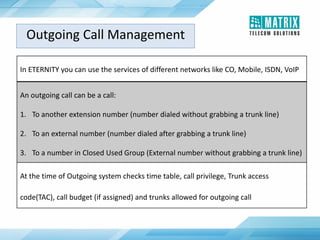 In ETERNITY you can use the services of different networks like CO, Mobile, ISDN, VoIP
An outgoing call can be a call:
1. To another extension number (number dialed without grabbing a trunk line)
2. To an external number (number dialed after grabbing a trunk line)
3. To a number in Closed Used Group (External number without grabbing a trunk line)
At the time of Outgoing system checks time table, call privilege, Trunk access
code(TAC), call budget (if assigned) and trunks allowed for outgoing call
Outgoing Call Management
 