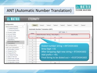 ANT (Automatic Number Translation)
Dialed number string = 09724341602
Strip Digit = 01
After Stripping digit new string = 9724341602
Add prefix = +91
Final String to be dialed out = +919724341602
 