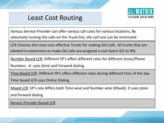 Various Service Provider can offer various call costs for various locations, By
selectively routing the calls on the Trunk line, the call cost can be minimized
LCR chooses the most cost effective Trunks for making OG Calls. All trunks that are
allotted to extensions to make OG calls are assigned a cost factor (01 to 99)
Number Based LCR: Different SP’s offers different rates for different Areas/Phone
Numbers . It uses Store and Forward dialing
Time Based LCR: Different SP’s offers different rates during different time of the day.
Time based LCR uses Online Dialing
Mixed LCR: SP’s rate differs both Time wise and Number wise (Mixed). It uses store
and forward dialing
Service Provider Based LCR
Least Cost Routing
 