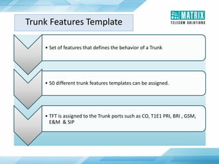 Trunk Features Template
• Set of features that defines the behavior of a Trunk
• 50 different trunk features templates can be assigned.
• TFT is assigned to the Trunk ports such as CO, T1E1 PRI, BRI , GSM,
E&M & SIP
 