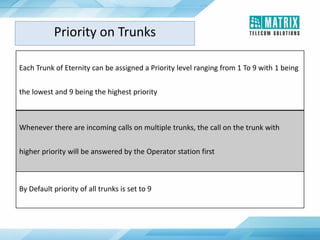 Each Trunk of Eternity can be assigned a Priority level ranging from 1 To 9 with 1 being
the lowest and 9 being the highest priority
Whenever there are incoming calls on multiple trunks, the call on the trunk with
higher priority will be answered by the Operator station first
By Default priority of all trunks is set to 9
Priority on Trunks
 