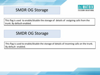 This flag is used to enable/disable the storage of details of outgoing calls from the
trunk. By default enabled.
SMDR OG Storage
SMDR OG Storage
This flag is used to enable/disable the storage of details of incoming calls on the trunk.
By default enabled.
 
