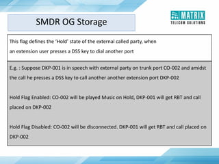 This flag defines the ‘Hold’ state of the external called party, when
an extension user presses a DSS key to dial another port
E.g. : Suppose DKP-001 is in speech with external party on trunk port CO-002 and amidst
the call he presses a DSS key to call another another extension port DKP-002
Hold Flag Enabled: CO-002 will be played Music on Hold, DKP-001 will get RBT and call
placed on DKP-002
Hold Flag Disabled: CO-002 will be disconnected. DKP-001 will get RBT and call placed on
DKP-002
SMDR OG Storage
 