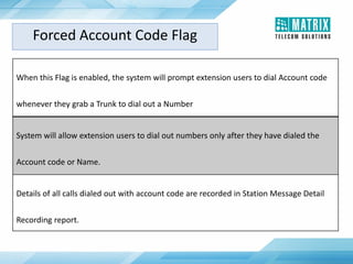 When this Flag is enabled, the system will prompt extension users to dial Account code
whenever they grab a Trunk to dial out a Number
System will allow extension users to dial out numbers only after they have dialed the
Account code or Name.
Details of all calls dialed out with account code are recorded in Station Message Detail
Recording report.
Forced Account Code Flag
 