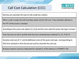 Eternity can calculate the cost of calls made by a station
When a call is made the Call Cost Rate option & the Call Cost Time Schedule defined in
the TFT of the trunk is checked
According to the pulse rate option (1,2,3,4) and the area code the pulse rate type is known
Then the time of call is verified with the time schedule/zone defined T1, T2, T3 & T4
Duration and cost of 1st unit & Additional units of the pulse rate type corresponding to
that time schedule is then found and used to calculate the call cost
Business Feature License is Required for activation of this feature in ETERNITY V10
Call Cost Calculation (CCC)
 