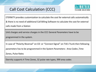ETERNITY provides customization to calculate the cost for external calls automatically
& there is no need of additional Call Billing Software to calculate the cost for external
calls made from a Station
Unit charges and service charges in the CCC General Parameters have to be
programmed in the system.
In case of “Polarity Reversal” on CO or “Connect Signal” on T1E1 Trunk then following
parameters has to be programmed in the System Parameters: Area Codes ,Time
Zones, Pulse Rates
Eternity supports 4 Time Zones, 32 pulse rate types, 999 area codes
Call Cost Calculation (CCC)
 