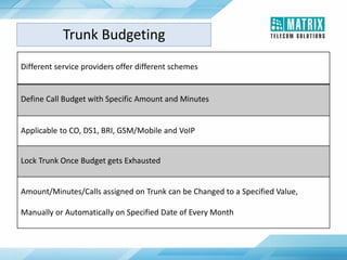 Different service providers offer different schemes
Define Call Budget with Specific Amount and Minutes
Applicable to CO, DS1, BRI, GSM/Mobile and VoIP
Lock Trunk Once Budget gets Exhausted
Amount/Minutes/Calls assigned on Trunk can be Changed to a Specified Value,
Manually or Automatically on Specified Date of Every Month
Trunk Budgeting
 
