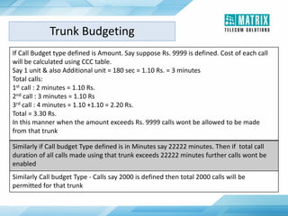 If Call Budget type defined is Amount. Say suppose Rs. 9999 is defined. Cost of each call
will be calculated using CCC table.
Say 1 unit & also Additional unit = 180 sec = 1.10 Rs. = 3 minutes
Total calls:
1st call : 2 minutes = 1.10 Rs.
2nd call : 3 minutes = 1.10 Rs
3rd call : 4 minutes = 1.10 +1.10 = 2.20 Rs.
Total = 3.30 Rs.
In this manner when the amount exceeds Rs. 9999 calls wont be allowed to be made
from that trunk
Similarly if Call budget Type defined is in Minutes say 22222 minutes. Then if total call
duration of all calls made using that trunk exceeds 22222 minutes further calls wont be
enabled
Similarly Call budget Type - Calls say 2000 is defined then total 2000 calls will be
permitted for that trunk
Trunk Budgeting
 