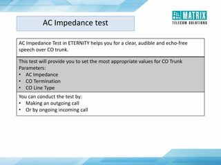 AC Impedance test
AC Impedance Test in ETERNITY helps you for a clear, audible and echo-free
speech over CO trunk.
This test will provide you to set the most appropriate values for CO Trunk
Parameters:
• AC Impedance
• CO Termination
• CO Line Type
You can conduct the test by:
• Making an outgoing call
• Or by ongoing incoming call
 