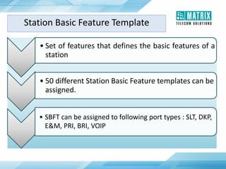 Station Basic Feature Template
• Set of features that defines the basic features of a
station
• 50 different Station Basic Feature templates can be
assigned.
• SBFT can be assigned to following port types : SLT, DKP,
E&M, PRI, BRI, VOIP
 