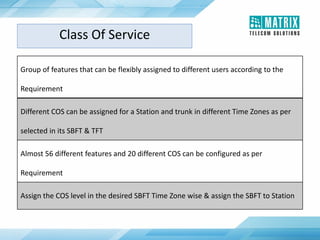 Group of features that can be flexibly assigned to different users according to the
Requirement
Different COS can be assigned for a Station and trunk in different Time Zones as per
selected in its SBFT & TFT
Almost 56 different features and 20 different COS can be configured as per
Requirement
Assign the COS level in the desired SBFT Time Zone wise & assign the SBFT to Station
Class Of Service
 