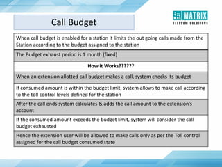When call budget is enabled for a station it limits the out going calls made from the
Station according to the budget assigned to the station
The Budget exhaust period is 1 month (fixed)
How it Works??????
When an extension allotted call budget makes a call, system checks its budget
If consumed amount is within the budget limit, system allows to make call according
to the toll control levels defined for the station
After the call ends system calculates & adds the call amount to the extension’s
account
If the consumed amount exceeds the budget limit, system will consider the call
budget exhausted
Hence the extension user will be allowed to make calls only as per the Toll control
assigned for the call budget consumed state
Call Budget
 