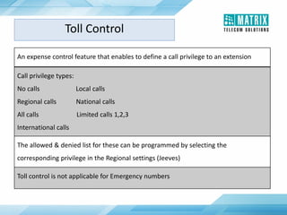 An expense control feature that enables to define a call privilege to an extension
Call privilege types:
No calls Local calls
Regional calls National calls
All calls Limited calls 1,2,3
International calls
The allowed & denied list for these can be programmed by selecting the
corresponding privilege in the Regional settings (Jeeves)
Toll control is not applicable for Emergency numbers
Toll Control
 