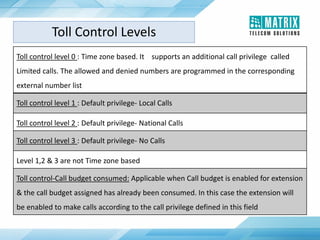 Toll control level 0 : Time zone based. It supports an additional call privilege called
Limited calls. The allowed and denied numbers are programmed in the corresponding
external number list
Toll control level 1 : Default privilege- Local Calls
Toll control level 2 : Default privilege- National Calls
Toll control level 3 : Default privilege- No Calls
Level 1,2 & 3 are not Time zone based
Toll control-Call budget consumed: Applicable when Call budget is enabled for extension
& the call budget assigned has already been consumed. In this case the extension will
be enabled to make calls according to the call privilege defined in this field
Toll Control Levels
 