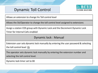 Allows an extension to change his Toll control level
Allows the SA/Operator to change the toll control level assigned to extensions
Assign a station COS group with Dynamic Lock and the Decrement Dynamic Lock
Timer for Internal Calls enabled
Dynamic lock : Manual
Extension user sets dynamic lock manually by entering the user password & selecting
the toll control level Or
The operator sets dynamic lock manually by entering the extension number and
selecting the toll control level.
Dynamic lock timer set to 00
Dynamic Toll Control
 