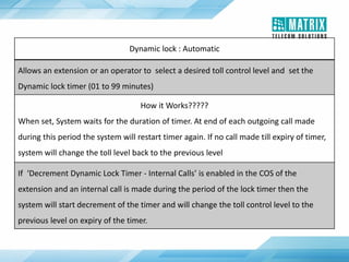 Dynamic lock : Automatic
Allows an extension or an operator to select a desired toll control level and set the
Dynamic lock timer (01 to 99 minutes)
How it Works?????
When set, System waits for the duration of timer. At end of each outgoing call made
during this period the system will restart timer again. If no call made till expiry of timer,
system will change the toll level back to the previous level
If ‘Decrement Dynamic Lock Timer - Internal Calls’ is enabled in the COS of the
extension and an internal call is made during the period of the lock timer then the
system will start decrement of the timer and will change the toll control level to the
previous level on expiry of the timer.
 