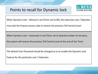 When Dynamic Lock – Manual is set (Timer set to 00), the extension user / Operator
must dial the Feature access code to restore the previous Toll Control Level
When Dynamic Lock – Automatic is set (Timer set to desired number of minutes),
the system will restore the previous Toll Control Level at the end of the Timer
The default User Password should be changed so as to enable the Dynamic Lock
Feature for the particular user / Extension.
Points to recall for Dynamic lock
 
