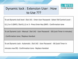 To set Dynamic lock level : Dial 141 - Enter User Password - Select Toll Control Level :
0,1,2 or 3 (DKP) / Dial 0,1,2 or 3 - Press Enter Key (DKP) - Confirmation tone
To set Dynamic Lock - Manual : Dial 142 - User Password - 00 (Lock Timer in minutes)
- Confirmation tone / Replace Handset
To set Dynamic Lock - Automatic : Dial 142 - User Password - XX (Lock Timer in
minutes max 99) - Confirmation tone - Replace Handset
Dynamic lock : Extension User : How
to Use ???
 