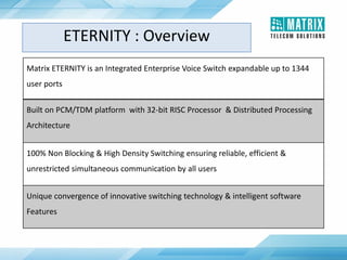 Matrix ETERNITY is an Integrated Enterprise Voice Switch expandable up to 1344
user ports
Built on PCM/TDM platform with 32-bit RISC Processor & Distributed Processing
Architecture
100% Non Blocking & High Density Switching ensuring reliable, efficient &
unrestricted simultaneous communication by all users
Unique convergence of innovative switching technology & intelligent software
Features
ETERNITY : Overview
 