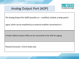 The Analog Output Port (AOP) provides un – amplified, isolated, analog speech
signal, which can be amplified by an external amplifier connected to it
A Public Address System (PAS) can be connected to the AOP for paging
Physical Connector: 3.5mm Audio Jack
Analog Output Port (AOP)
 