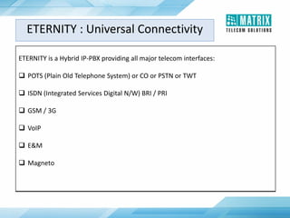 ETERNITY is a Hybrid IP-PBX providing all major telecom interfaces:
 POTS (Plain Old Telephone System) or CO or PSTN or TWT
 ISDN (Integrated Services Digital N/W) BRI / PRI
 GSM / 3G
 VoIP
 E&M
 Magneto
ETERNITY : Universal Connectivity
 
