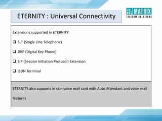 Extensions supported in ETERNITY:
 SLT (Single Line Telephone)
 DKP (Digital Key Phone)
 SIP (Session Initiation Protocol) Extension
 ISDN Terminal
ETERNITY also supports in skin voice mail card with Auto Attendant and voice mail
features
ETERNITY : Universal Connectivity
 