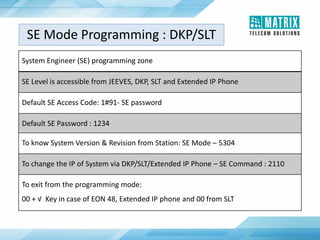 System Engineer (SE) programming zone
SE Level is accessible from JEEVES, DKP, SLT and Extended IP Phone
Default SE Access Code: 1#91- SE password
Default SE Password : 1234
To know System Version & Revision from Station: SE Mode – 5304
To change the IP of System via DKP/SLT/Extended IP Phone – SE Command : 2110
To exit from the programming mode:
00 + √ Key in case of EON 48, Extended IP phone and 00 from SLT
SE Mode Programming : DKP/SLT
 
