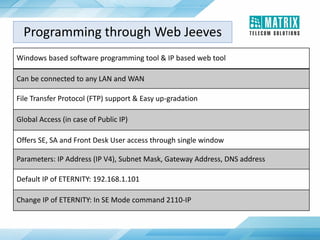 Windows based software programming tool & IP based web tool
Can be connected to any LAN and WAN
File Transfer Protocol (FTP) support & Easy up-gradation
Global Access (in case of Public IP)
Offers SE, SA and Front Desk User access through single window
Parameters: IP Address (IP V4), Subnet Mask, Gateway Address, DNS address
Default IP of ETERNITY: 192.168.1.101
Change IP of ETERNITY: In SE Mode command 2110-IP
Programming through Web Jeeves
 