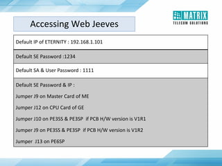 Default IP of ETERNITY : 192.168.1.101
Default SE Password :1234
Default SA & User Password : 1111
Default SE Password & IP :
Jumper J9 on Master Card of ME
Jumper J12 on CPU Card of GE
Jumper J10 on PE3SS & PE3SP if PCB H/W version is V1R1
Jumper J9 on PE3SS & PE3SP if PCB H/W version is V1R2
Jumper J13 on PE6SP
Accessing Web Jeeves
 
