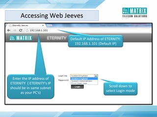 Scroll down to
select Login mode
Enter the IP address of
ETERNITY ( ETERNITY’s IP
should be in same subnet
as your PC’s)
Default IP Address of ETERNITY:
192.168.1.101 (Default IP)
Accessing Web Jeeves
 