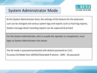 System Administrator Mode
At the System Administrator level, the settings of the feature for the extension
user can be changed and various system logs and reports such as Fault log reports,
Station message detail recording reports can be captured & printed
For this System Administrator, who is usually the operator or receptionist, must
login as System Administrator into Jeeves
The SA mode is password protected with default password as 1111
To access SA Mode from DKP/SLT/Extended IP phone : 1#92 - SA password
 