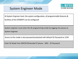 System Engineer Mode
At System Engineer level, the system configuration, all programmable features &
facilities of the ETERNITY can be configured
System engineer must enter the SE programming mode by logging into jeeves as
System Engineer
Access to this mode is also password protected with default SE Password as 1234
Enter SE Mode from DKP/SLT/Extended IP phone : 1#91 - SE Password
 