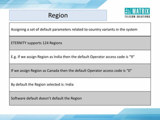Assigning a set of default parameters related to country variants in the system
ETERNITY supports 124 Regions
E.g. If we assign Region as India then the default Operator access code is “9”
If we assign Region as Canada then the default Operator access code is “0”
By default the Region selected is: India
Software default doesn’t default the Region
Region
 