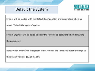 System will be loaded with the Default Configuration and parameters when we
select “Default the system” option
System Engineer will be asked to enter the Reverse SE password when defaulting
the parameters
Note: When we default the system the IP remains the same and doesn’t change to
the default value of 192.168.1.101
Default the System
 