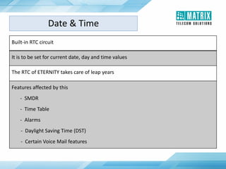 Built-in RTC circuit
It is to be set for current date, day and time values
The RTC of ETERNITY takes care of leap years
Features affected by this
- SMDR
- Time Table
- Alarms
- Daylight Saving Time (DST)
- Certain Voice Mail features
Date & Time
 