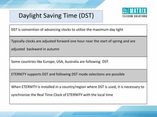 Daylight Saving Time (DST)
DST is convention of advancing clocks to utilize the maximum day light
Typically clocks are adjusted forward one hour near the start of spring and are
adjusted backward in autumn
Some countries like Europe, USA, Australia are following DST
ETERNITY supports DST and following DST mode selections are possible
When ETERNITY is installed in a country/region where DST is used, it is necessary to
synchronize the Real Time Clock of ETERNITY with the local time
 